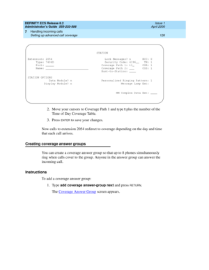 Page 150DEFINITY ECS Release 8.2
Administrator’s Guide  555-233-506  Issue 1
April 2000
Handling incoming calls 
126 Setting up advanced call coverage 
7
2. Move your cursors to Coverage Path 1 and type t plus the number of the 
Time of Day Coverage Table.
3. Press 
ENTER to save your changes.
Now calls to extension 2054 redirect to coverage depending on the day and time 
that each call arrives.
Creating coverage answer groups
You can create a coverage answer group so that up to 8 phones simultaneously 
ring...