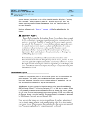 Page 1491DEFINITY ECS Release 8.2
Administrator’s Guide  555-233-506  Issue 1
April 2000
Features and technical reference 
1467 Remote Access 
20
system does not have access to the calling (outside) number, Ringback Queuing 
and Automatic Callback cannot be used on a Remote Access call. Also, any 
feature requiring recall dial tone (for example, Hold and Transfer) cannot be 
accessed remotely.
Read the information in ‘‘
Security’’ on page 1468 before administering this 
feature.
!SECURITY ALERT:
Lucent...