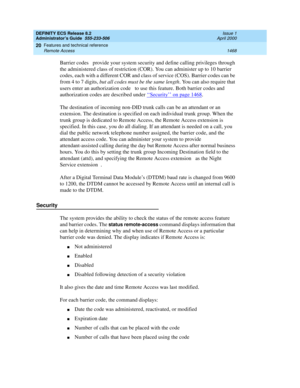 Page 1492DEFINITY ECS Release 8.2
Administrator’s Guide  555-233-506  Issue 1
April 2000
Features and technical reference 
1468 Remote Access 
20
Barrier codes  provide your system security and define calling privileges through 
the administered class of restriction (COR). You can administer up to 10 barrier 
codes, each with a different COR and class of service (COS). Barrier codes can be 
from 4 to 7 digits, but all codes must be the same length. You can also require that 
users enter an authorization code  to...