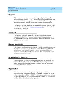 Page 16DEFINITY ECS Release 8.2
Administrator’s Guide  555-233-506  Issue 1
April 2000
About this document 
xvi Purpose 
Purpose
This document provides an overall reference for planning, operating, and 
administering your DEFINITY ECS. The book is divided into three volumes that 
present information on how to perform administrative tasks, how to complete 
administrative screens, and more detailed information on individual features.
This document does not contain information about how to install, maintain,...