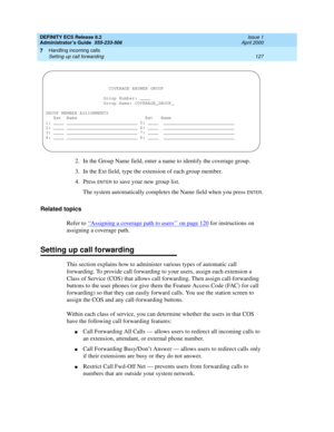 Page 151DEFINITY ECS Release 8.2
Administrator’s Guide  555-233-506  Issue 1
April 2000
Handling incoming calls 
127 Setting up call forwarding 
7
2. In the Group Name field, enter a name to identify the coverage group.
3. In the Ext field, type the extension of each group member.
4. Press 
ENTER to save your new group list.
The system automatically completes the Name field when you press 
ENTER.
Related topics
Refer to ‘‘
Assigning a coverage path to users’’ on page 120 for instructions on 
assigning a coverage...