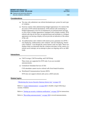 Page 1506DEFINITY ECS Release 8.2
Administrator’s Guide  555-233-506  Issue 1
April 2000
Features and technical reference 
1482 Security violations notification 
20
Considerations
nYou may only administer one referral destination per system for each type 
of violation.
nExercise caution when administering bridged appearances for stations that 
are used as SVN referral destinations. SVN referral calls terminating to 
bridged appearances must be accompanied by an announcement message 
or must route to bridge...