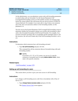 Page 152DEFINITY ECS Release 8.2
Administrator’s Guide  555-233-506  Issue 1
April 2000
Handling incoming calls 
128 Setting up call forwarding 
7
As the administrator, you can administer system-wide call-forwarding parameters 
to control when calls are forwarded. Use the System Parameters Call 
Coverage/Call Forwarding screen to set the number of times an extension rings 
before the system redirects the call because the user did not answer (CFWD No 
Answer Interval). For example, if you want calls to ring 4...