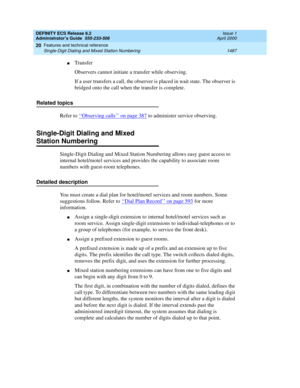 Page 1511DEFINITY ECS Release 8.2
Administrator’s Guide  555-233-506  Issue 1
April 2000
Features and technical reference 
1487 Single-Digit Dialing and Mixed Station Numbering 
20
nTransfer
Observers cannot initiate a transfer while observing.
If a user transfers a call, the observer is placed in wait state. The observer is 
bridged onto the call when the transfer is complete.
Related topics
Refer to ‘‘
Observing calls’’ on page 387 to administer service observing.
Single-Digit Dialing and Mixed 
Station...