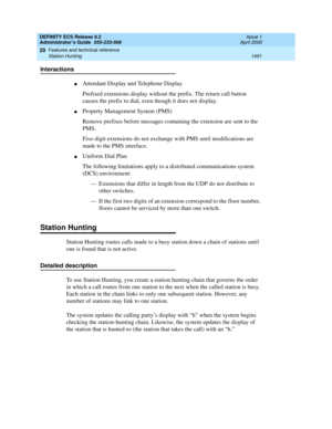 Page 1515DEFINITY ECS Release 8.2
Administrator’s Guide  555-233-506  Issue 1
April 2000
Features and technical reference 
1491 Station Hunting 
20
Interactions
nAttendant Display and Telephone Display
Prefixed extensions display without the prefix. The return call button 
causes the prefix to dial, even though it does not display.
nProperty Management System (PMS)
Remove prefixes before messages containing the extension are sent to the 
PMS.
Five-digit extensions do not exchange with PMS until modifications are...