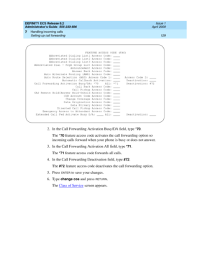 Page 153DEFINITY ECS Release 8.2
Administrator’s Guide  555-233-506  Issue 1
April 2000
Handling incoming calls 
129 Setting up call forwarding 
7
2. In the Call Forwarding Activation Busy/DA field, type *70.
The 
*70 feature access code activates the call forwarding option so 
incoming calls forward when your phone is busy or does not answer.
3. In the Call Forwarding Activation All field, type 
*71.
The 
*71 feature access code forwards all calls.
4. In the Call Forwarding Deactivation field, type 
#72.
The...