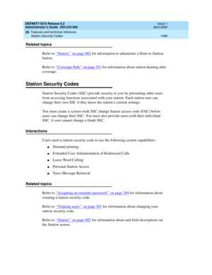 Page 1522DEFINITY ECS Release 8.2
Administrator’s Guide  555-233-506  Issue 1
April 2000
Features and technical reference 
1498 Station Security Codes 
20
Related topics
Refer to ‘‘
Station’’ on page 882 for information to administer a Hunt-to-Station 
button.
Refer to ‘‘
Coverage Path’’ on page 551 for information about station hunting after 
coverage.
Station Security Codes
Station Security Codes (SSC) provide security to you by preventing other users 
from accessing functions associated with your station. Each...