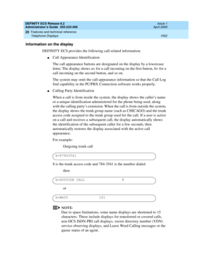 Page 1526DEFINITY ECS Release 8.2
Administrator’s Guide  555-233-506  Issue 1
April 2000
Features and technical reference 
1502 Telephone Displays 
20
Information on the display
DEFINITY ECS provides the following call-related information:
nCall Appearance Identification
The call appearance buttons are designated on the display by a lowercase 
letter. The display shows a= for a call incoming on the first button, b= for a 
call incoming on the second button, and so on.
The system may omit the call-appearance...