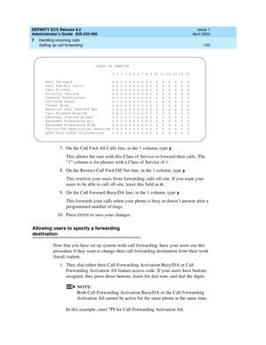 Page 154DEFINITY ECS Release 8.2
Administrator’s Guide  555-233-506  Issue 1
April 2000
Handling incoming calls 
130 Setting up call forwarding 
7
7. On the Call Fwd-All Calls line, in the 1 column, type y.
This allows the user with this Class of Service to forward their calls. The 
“1” column is for phones with a Class of Service of 1.
8. On the Restrict Call Fwd-Off Net line, in the 1 column, type 
y.
This restricts your users from forwarding calls off-site. If you want your 
users to be able to call off-site,...