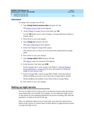 Page 156DEFINITY ECS Release 8.2
Administrator’s Guide  555-233-506  Issue 1
April 2000
Handling incoming calls 
132 Setting up night service 
7
Instructions
To change call coverage from off-site:
1. Type 
change feature-access-codes and press RETURN.
The Feature Access Code
 screen appears.
2. In the Change Coverage Access Code field, type 
*85.
Use the
 *85 feature access code to change a coverage path from a phone or 
remote station.
3. Press 
ENTER to save your changes.
4. Type 
change cor and press RETURN....