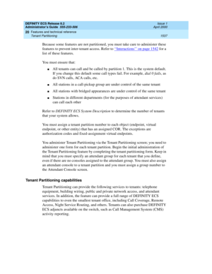 Page 1561DEFINITY ECS Release 8.2
Administrator’s Guide  555-233-506  Issue 1
April 2000
Features and technical reference 
1537 Tenant Partitioning 
20
Because some features are not partitioned, you must take care to administer these 
features to prevent inter-tenant access. Refer to ‘‘
Interactions’’ on page 1542 for a 
list of these features.
You must ensure that: 
nAll tenants can call and be called by partition 1. This is the system default. 
If you change this default some call types fail. For example, dial...