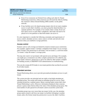 Page 1563DEFINITY ECS Release 8.2
Administrator’s Guide  555-233-506  Issue 1
April 2000
Features and technical reference 
1539 Tenant Partitioning 
20
nEven if two extensions are blocked from calling each other by Tenant 
Partitioning restrictions, either extension can still reach the other by dialing 
the extension’s Direct Inward Dialing (DID) number via the public 
network.
nIf any facilities are to be shared among tenants who do not want complete 
access to each other’s facilities, you must group the shared...
