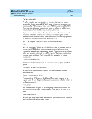 Page 1569DEFINITY ECS Release 8.2
Administrator’s Guide  555-233-506  Issue 1
April 2000
Features and technical reference 
1545 Tenant Partitioning 
20
nCall Vectoring/VDN
A caller routed to a new destination by a vector step hears the music 
assigned to the last active VDN. While a call is in vector processing, the 
tenant number (TN) assigned to the active VDN (as determined by VDN 
Override) determines the music source heard by callers on hold in most 
circumstances. Note the following exception, however.
If...
