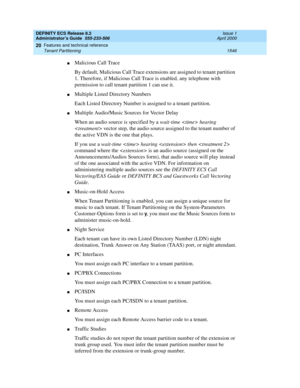 Page 1570DEFINITY ECS Release 8.2
Administrator’s Guide  555-233-506  Issue 1
April 2000
Features and technical reference 
1546 Tenant Partitioning 
20
nMalicious Call Trace
By default, Malicious Call Trace extensions are assigned to tenant partition 
1. Therefore, if Malicious Call Trace is enabled, any telephone with 
permission to call tenant partition 1 can use it.
nMultiple Listed Directory Numbers
Each Listed Directory Number is assigned to a tenant partition.
nMultiple Audio/Music Sources for Vector Delay...