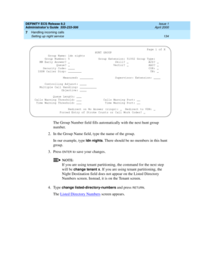 Page 158DEFINITY ECS Release 8.2
Administrator’s Guide  555-233-506  Issue 1
April 2000
Handling incoming calls 
134 Setting up night service 
7
The Group Number field fills automatically with the next hunt group 
number.
2. In the Group Name field, type the name of the group.
In our example, type 
ldn nights. There should be no members in this hunt 
group.
3. Press 
ENTER to save your changes.
NOTE:
If you are using tenant partitioning, the command for the next step 
will be 
change tenant x. If you are using...