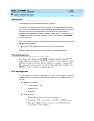 Page 1572DEFINITY ECS Release 8.2
Administrator’s Guide  555-233-506  Issue 1
April 2000
Features and technical reference 
1548 Terminal Translation Initialization 
20
Data modules
Data modules have different tones and digit sequences.
In the merge and separate control flow, different tones are given to the telephone 
user to give the current status of the TTI operation. Instead of audible tones, status 
messages are displayed on a telephone connected to a data module when 
activating the TTI sequence through...