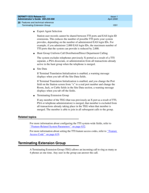 Page 1575DEFINITY ECS Release 8.2
Administrator’s Guide  555-233-506  Issue 1
April 2000
Features and technical reference 
1551 Terminating Extension Group 
20
nExpert Agent Selection
Station user records cannot be shared between TTI ports and EAS login ID 
extensions. This reduces the number of possible TTI ports your system 
provides, depending on the number of administered EAS login IDs. For 
example, if you administer 2,000 EAS login IDs, the maximum number of 
TTI ports that the system can provide is reduced...