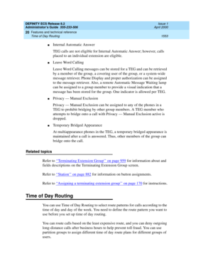 Page 1577DEFINITY ECS Release 8.2
Administrator’s Guide  555-233-506  Issue 1
April 2000
Features and technical reference 
1553 Time of Day Routing 
20
nInternal Automatic Answer
TEG calls are not eligible for Internal Automatic Answer; however, calls 
placed to an individual extension are eligible.
nLeave Word Calling
Leave Word Calling messages can be stored for a TEG and can be retrieved 
by a member of the group, a covering user of the group, or a system-wide 
message retriever. Phone Display and proper...