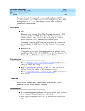 Page 1578DEFINITY ECS Release 8.2
Administrator’s Guide  555-233-506  Issue 1
April 2000
Features and technical reference 
1554 Transfer 
20
Automatic Alternate Routing (AAR) or Automatic Route Selection (ARS) must 
be administered on your switch before you use Time of Day Routing. Time of Day 
Routing applies to all AAR or ARS outgoing calls and trunks used for call 
forwarding to external numbers.
Interactions
nDCS 
Be careful when you make Time of Day Routing assignments in a DCS 
environment. The user’s COR...