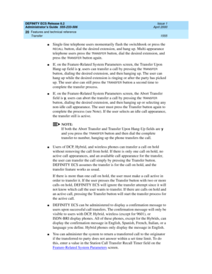 Page 1579DEFINITY ECS Release 8.2
Administrator’s Guide  555-233-506  Issue 1
April 2000
Features and technical reference 
1555 Transfer 
20
nSingle-line telephone users momentarily flash the switchhook or press the 
RECALL button, dial the desired extension, and hang up. Multi-appearance 
telephone users press the 
TRANSFER button, dial the desired extension, and 
press the 
TRANSFER button again.
nIf, on the Feature-Related System Parameters screen, the Transfer Upon 
Hang-up field is 
y, users can transfer a...