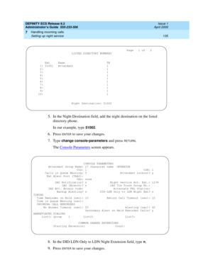 Page 159DEFINITY ECS Release 8.2
Administrator’s Guide  555-233-506  Issue 1
April 2000
Handling incoming calls 
135 Setting up night service 
7
5. In the Night Destination field, add the night destination on the listed 
directory phone.
In our example, type 
51002.
6. Press 
ENTER to save your changes.
7. Type 
change console-parameters and press RETURN.
The Console Parameters
 screen appears.
8. In the DID-LDN Only to LDN Night Extension field, type 
n.
9. Press 
ENTER to save your changes....