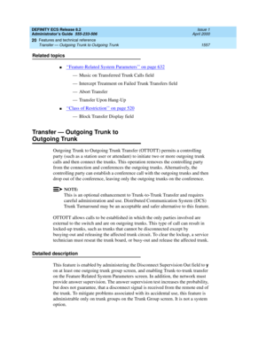 Page 1581DEFINITY ECS Release 8.2
Administrator’s Guide  555-233-506  Issue 1
April 2000
Features and technical reference 
1557 Transfer — Outgoing Trunk to Outgoing Trunk 
20
Related topics
n‘‘Feature-Related System Parameters’’ on page 632
— Music on Transferred Trunk Calls field
— Intercept Treatment on Failed Trunk Transfers field
— Abort Transfer
— Transfer Upon Hang-Up
n‘‘Class of Restriction’’ on page 520
— Block Transfer Display field
Transfer — Outgoing Trunk to
Outgoing Trunk
Outgoing Trunk to Outgoing...