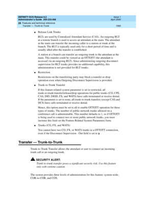 Page 1584DEFINITY ECS Release 8.2
Administrator’s Guide  555-233-506  Issue 1
April 2000
Features and technical reference 
1560 Transfer — Trunk-to-Trunk 
20
nRelease Link Trunks
RLTs are used by Centralized Attendant Service (CAS). An outgoing RLT 
at a remote branch is used to access an attendant at the main. The attendant 
at the main can transfer the incoming caller to a station or trunk at the 
branch. The RLT is typically used only for a short period of time and is 
usually idled after the transfer is...