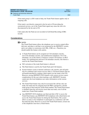 Page 1587DEFINITY ECS Release 8.2
Administrator’s Guide  555-233-506  Issue 1
April 2000
Features and technical reference 
1563 Trunk Flash 
20
If the trunk group is a DS1 trunk in Italy, the Trunk Flash feature applies only to 
outgoing calls.
If the trunk is not directly connected to the far end or CO providing the 
customized services, use of the Trunk Flash signal may cause the call to be 
disconnected by the far end or CO.
Calls made after the Flash are not recorded in Call Detail Recording (CDR) 
records....