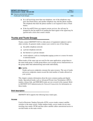 Page 1588DEFINITY ECS Release 8.2
Administrator’s Guide  555-233-506  Issue 1
April 2000
Features and technical reference 
1564 Trunks and Trunk Groups 
20
nIn a call involving more than one telephone, one of the telephones may 
press the Flash button, and another telephone may dial the phone number. 
The telephone that dials the phone number is not required to have a Flash 
button.
nIf the far-end/CO does not support custom services, the call may be 
dropped by the far-end/CO on sending the flash signal or the...