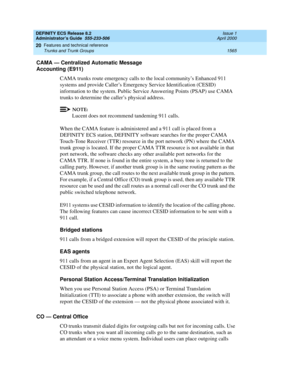 Page 1589DEFINITY ECS Release 8.2
Administrator’s Guide  555-233-506  Issue 1
April 2000
Features and technical reference 
1565 Trunks and Trunk Groups 
20
CAMA — Centralized Automatic Message 
Accounting (E911)
CAMA trunks route emergency calls to the local community’s Enhanced 911 
systems and provide Caller’s Emergency Service Identification (CESID) 
information to the system. Public Service Answering Points (PSAP) use CAMA 
trunks to determine the caller’s physical address.
NOTE:
Lucent does not recommend...