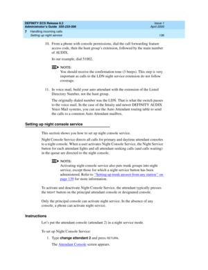 Page 160DEFINITY ECS Release 8.2
Administrator’s Guide  555-233-506  Issue 1
April 2000
Handling incoming calls 
136 Setting up night service 
7
10. From a phone with console permissions, dial the call forwarding feature 
access code, then the hunt group’s extension, followed by the main number 
of AUDIX.
In our example, dial 51002.
NOTE:
You should receive the confirmation tone (3 beeps). This step is very 
important as calls to the LDN night service extension do not follow 
coverage.
11. In voice mail, build...