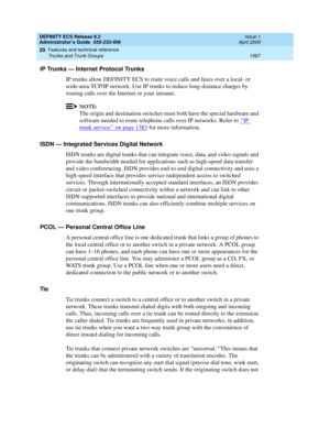 Page 1591DEFINITY ECS Release 8.2
Administrator’s Guide  555-233-506  Issue 1
April 2000
Features and technical reference 
1567 Trunks and Trunk Groups 
20
IP Trunks — Internet Protocol Trunks
IP trunks allow DEFINITY ECS to route voice calls and faxes over a local- or 
wide-area TCP/IP network. Use IP trunks to reduce long-distance charges by 
routing calls over the Internet or your intranet. 
NOTE:
The origin and destination switches must both have the special hardware and 
software needed to route telephone...