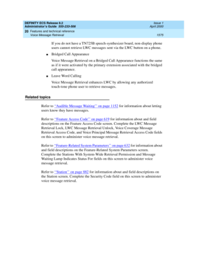 Page 1599DEFINITY ECS Release 8.2
Administrator’s Guide  555-233-506  Issue 1
April 2000
Features and technical reference 
1575 Voice Message Retrieval 
20
If you do not have a TN725B speech-synthesizer board, non-display phone 
users cannot retrieve LWC messages sent via the LWC button on a phone.
nBridged Call Appearance
Voice Message Retrieval on a Bridged Call Appearance functions the same 
as if it were activated by the primary extension associated with the bridged 
call appearance.
nLeave Word Calling
Voice...