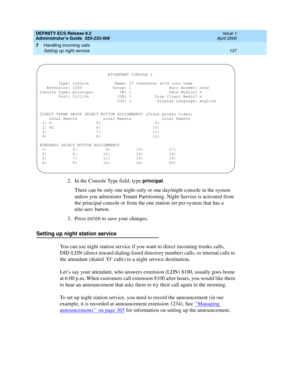 Page 161DEFINITY ECS Release 8.2
Administrator’s Guide  555-233-506  Issue 1
April 2000
Handling incoming calls 
137 Setting up night service 
7
2. In the Console Type field, type principal.
There can be only one night-only or one day/night console in the system 
unless you administer Tenant Partitioning. Night Service is activated from 
the principal console or from the one station set per-system that has a 
nite-serv button.
3. Press 
ENTER to save your changes.
Setting up night station service
You can use...