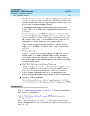 Page 1605DEFINITY ECS Release 8.2
Administrator’s Guide  555-233-506  Issue 1
April 2000
Features and technical reference 
1581 Voice Messaging Systems 
20
For other messaging services, you can have AUDIX report the existence of 
waiting LWC messages for the principal, but not the message content. The 
principal can retrieve the message using other retrieval methods, but is still 
notified of the existence of AUDIX messages.
If the data link between the system and AUDIX is down, attempts to 
activate LWC for an...