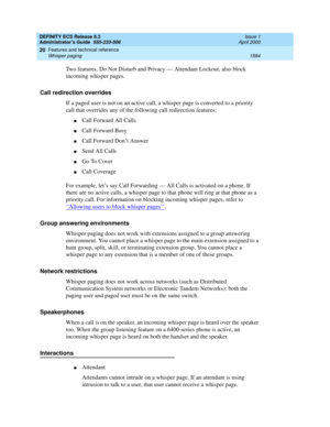 Page 1608DEFINITY ECS Release 8.2
Administrator’s Guide  555-233-506  Issue 1
April 2000
Features and technical reference 
1584 Whisper paging 
20
Two features, Do Not Disturb and Privacy — Attendant Lockout, also block 
incoming whisper pages.
Call redirection overrides
If a paged user is not on an active call, a whisper page is converted to a priority 
call that overrides any of the following call redirection features:
nCall Forward All Calls
nCall Forward Busy
nCall Forward Don’t Answer
nSend All Calls
nGo To...