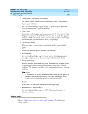 Page 1610DEFINITY ECS Release 8.2
Administrator’s Guide  555-233-506  Issue 1
April 2000
Features and technical reference 
1586 Whisper paging 
20
nData Privacy — Permanent or Temporary
Any station that has Data Privacy activated cannot make a whisper page.
nExpert Agent Selection
You can’t make a whisper page by dialing an agent’s Logical Agent ID. 
Pages must be made to a physical extension.
nGo to Cover
If you make a whisper page and then press your Go To Cover button while 
the page is in progress, the Go To...