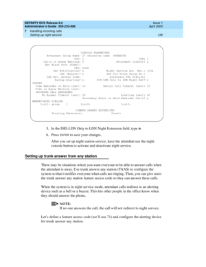 Page 163DEFINITY ECS Release 8.2
Administrator’s Guide  555-233-506  Issue 1
April 2000
Handling incoming calls 
139 Setting up night service 
7
5. In the DID-LDN Only to LDN Night Extension field, type n.
6. Press 
ENTER to save your changes.
After you set up night station service, have the attendant use the night 
console button to activate and deactivate night service.
Setting up trunk answer from any station
There may be situations where you want everyone to be able to answer calls when 
the attendant is...