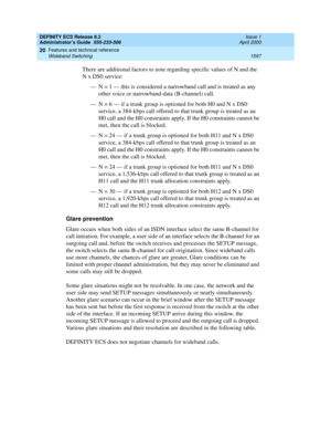 Page 1621DEFINITY ECS Release 8.2
Administrator’s Guide  555-233-506  Issue 1
April 2000
Features and technical reference 
1597 Wideband Switching 
20
There are additional factors to note regarding specific values of N and the 
NxDS0 service:
— N = 1 — this is considered a narrowband call and is treated as any 
other voice or narrowband-data (B-channel) call.
— N = 6 — if a trunk group is optioned for both H0 and N x DS0 
service, a 384-kbps call offered to that trunk group is treated as an 
H0 call and the H0...