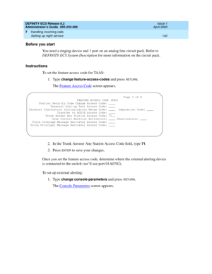 Page 164DEFINITY ECS Release 8.2
Administrator’s Guide  555-233-506  Issue 1
April 2000
Handling incoming calls 
140 Setting up night service 
7
Before you start
You need a ringing device and 1 port on an analog line circuit pack. Refer to 
DEFINITY ECS System Description for more information on the circuit pack.
Instructions
To set the feature access code for TAAS:
1. Type 
change feature-access-codes and press RETURN.
The Feature Access Code
 screen appears.
2. In the Trunk Answer Any Station Access Code...