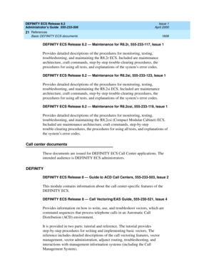 Page 1632DEFINITY ECS Release 8.2
Administrator’s Guide  555-233-506  Issue 1
April 2000
References 
1608 Basic DEFINITY ECS documents 
21
DEFINITY ECS Release 8.2 — Maintenance for R8.2r, 555-233-117, Issue 1
Provides detailed descriptions of the procedures for monitoring, testing, 
troubleshooting, and maintaining the R8.2r ECS. Included are maintenance 
architecture, craft commands, step-by-step trouble-clearing procedures, the 
procedures for using all tests, and explanations of the system’s error codes....