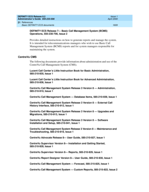 Page 1633DEFINITY ECS Release 8.2
Administrator’s Guide  555-233-506  Issue 1
April 2000
References 
1609 Basic DEFINITY ECS documents 
21
DEFINITY ECS Release 7— Basic Call Management System (BCMS) 
Operations, 555-230-706, Issue 2
Provides detailed instructions on how to generate reports and manage the system. 
It is intended for telecommunications managers who wish to use Basic Call 
Management System (BCMS) reports and for system managers responsible for 
maintaining the system.
CentreVu CMS
The following...