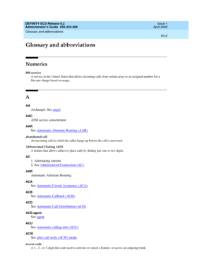 Page 1636DEFINITY ECS Release 8.2
Administrator’s Guide  555-233-506  Issue 1
April 2000
1612
Glossary and abbreviations 
 
GL
Glossary and abbreviations
Numerics
800 service
A service in the United States that allows incoming calls from certain areas to an assigned number for a 
flat-rate charge based on usage.
A
AA
Archangel. See angel.
AAC
ATM access concentrator
AAR
See Automatic Alternate Routing (AAR).
abandoned call
An incoming call in which the caller hangs up before the call is answered.
Abbreviated...