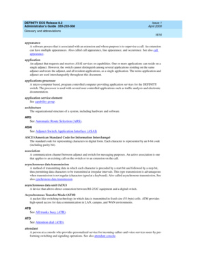 Page 1640DEFINITY ECS Release 8.2
Administrator’s Guide  555-233-506  Issue 1
April 2000
Glossary and abbreviations 
1616  
appearance
A software process that is associated with an extension and whose purpose is to supervise a call. An extension 
can have multiple appearances. Also called call appearance, line appearance, and occurrence. See also call 
appearance.
application
An adjunct that requests and receives ASAI services or capabilities. One or more applications can reside on a 
single adjunct. However, the...