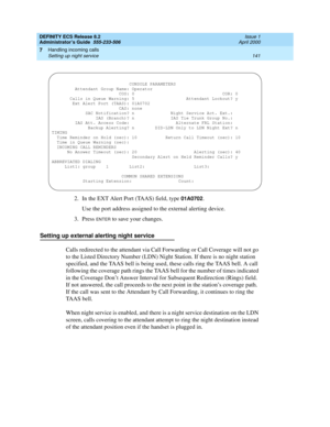 Page 165DEFINITY ECS Release 8.2
Administrator’s Guide  555-233-506  Issue 1
April 2000
Handling incoming calls 
141 Setting up night service 
7
2. In the EXT Alert Port (TAAS) field, type 01A0702.
Use the port address assigned to the external alerting device.
3. Press 
ENTER to save your changes.
Setting up external alerting night service
Calls redirected to the attendant via Call Forwarding or Call Coverage will not go 
to the Listed Directory Number (LDN) Night Station. If there is no night station...