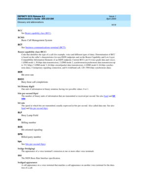 Page 1643DEFINITY ECS Release 8.2
Administrator’s Guide  555-233-506  Issue 1
April 2000
Glossary and abbreviations 
1619  
BCC
See Bearer capability class (BCC)
.
BCMS
Basic Call Management System
BCT
See business communications terminal (BCT).
Bearer capability class (BCC)
Code that identifies the type of a call (for example, voice and different types of data). Determination of BCC 
is based on the caller’s characteristics for non-ISDN endpoints and on the Bearer Capability and Low-Layer 
Compatibility...