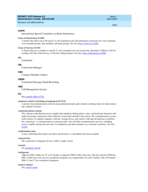 Page 1648DEFINITY ECS Release 8.2
Administrator’s Guide  555-233-506  Issue 1
April 2000
Glossary and abbreviations 
1624  
CISPR
International Special Committee on Radio Interference
Class of Restriction (COR)
A feature that allows up to 96 classes of call-origination and call-termination restrictions for voice terminals, 
voice-terminal groups, data modules, and trunk groups. See also Class of Service (COS)
.
Class of Service (COS)
A feature that uses a number to specify if voice-terminal users can activate the...