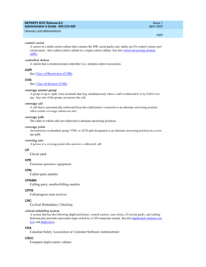 Page 1649DEFINITY ECS Release 8.2
Administrator’s Guide  555-233-506  Issue 1
April 2000
Glossary and abbreviations 
1625  
control carrier
A carrier in a multi-carrier cabinet that contains the SPE circuit packs and, unlike an G3r control carrier, port 
circuit packs. Also called control cabinet in a single-carrier cabinet. See also switch-processing element 
(SPE).
controlled station
A station that is monitored and controlled via a domain-control association.
COR
See Class of Restriction (COR).
COS
See Class of...