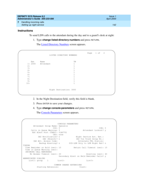 Page 166DEFINITY ECS Release 8.2
Administrator’s Guide  555-233-506  Issue 1
April 2000
Handling incoming calls 
142 Setting up night service 
7
Instructions
To send LDN calls to the attendant during the day and to a guard’s desk at night:
1. Type 
change listed-directory-numbers and press RETURN.
The Listed Directory Numbers
 screen appears.
2. In the Night Destination field, verify this field is blank.
3. Press 
ENTER to save your changes.
4. Type 
change console-parameters and press RETURN.
The Console...