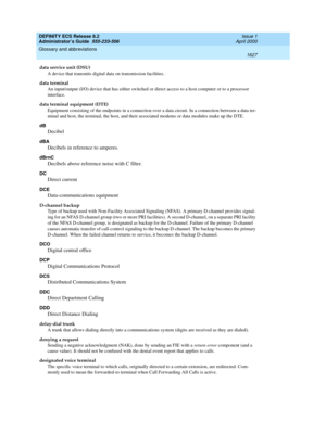 Page 1651DEFINITY ECS Release 8.2
Administrator’s Guide  555-233-506  Issue 1
April 2000
Glossary and abbreviations 
1627  
data service unit (DSU)
A device that transmits digital data on transmission facilities.
data terminal
An input/output (I/O) device that has either switched or direct access to a host computer or to a processor 
interface.
data terminal equipment (DTE)
Equipment consisting of the endpoints in a connection over a data circuit. In a connection between a data ter-
minal and host, the terminal,...